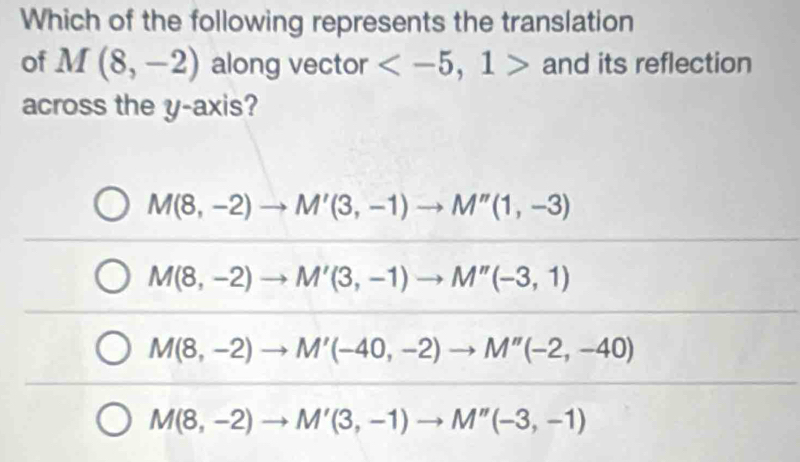 Which of the following represents the translation
of M(8,-2) along vector and its reflection
across the y-axis?
M(8,-2)to M'(3,-1)to M''(1,-3)
M(8,-2)to M'(3,-1)to M''(-3,1)
M(8,-2)to M'(-40,-2)to M''(-2,-40)
M(8,-2)to M'(3,-1)to M''(-3,-1)