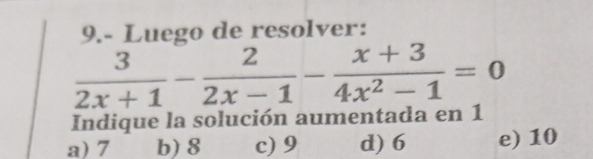 9.- Luego de resolver:
 3/2x+1 - 2/2x-1 - (x+3)/4x^2-1 =0
Indique la solución aumentada en 1
a) 7 b) 8 c) 9 d) 6 e) 10