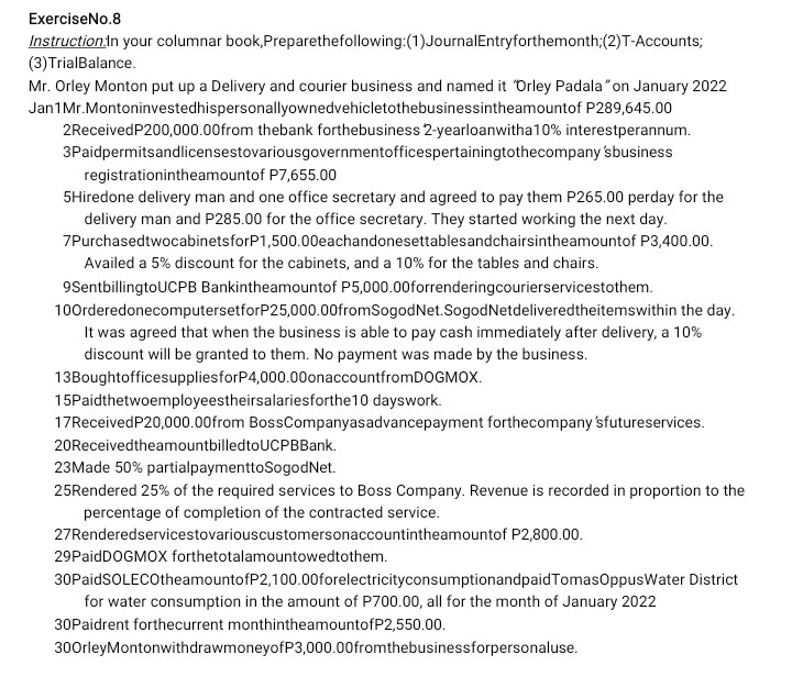 ExerciseNo.8
Instruction:In your columnar book,Preparethefollowing:(1)JournalEntryforthemonth;(2)T-Accounts;
(3)TrialBalance.
Mr. Orley Monton put up a Delivery and courier business and named it “Orley Padala” on January 2022
Jan1Mr.Montoninvestedhispersonallyownedvehicletothebusinessintheamountof P289,645.00
2ReceivedP200,000.00from thebank forthebusiness 2-yearloanwitha10% interestperannum.
3Paidpermitsandlicensestovariousgovernmentofficespertainingtothecompany 'sbusiness
registrationintheamountof P7,655.00
5Hiredone delivery man and one office secretary and agreed to pay them P265.00 perday for the
delivery man and P285.00 for the office secretary. They started working the next day.
7PurchasedtwocabinetsforP1,500.00eachandonesettablesandchairsintheamountof P3,400.00.
Availed a 5% discount for the cabinets, and a 10% for the tables and chairs.
9SentbillingtoUCPB Bankintheamountof P5,000.00forrenderingcourierservicestothem.
10OrderedonecomputersetforP25,000.00fromSogodNet.SogodNetdeliveredtheitemswithin the day.
It was agreed that when the business is able to pay cash immediately after delivery, a 10%
discount will be granted to them. No payment was made by the business.
13BoughtofficesuppliesforP4,000.00onaccountfromDOGMOX.
15Paidthetwoemployeestheirsalariesforthe10 dayswork.
17ReceivedP20,000.00from BossCompanyasadvancepayment forthecompany sfutureservices.
20 Receivedtheamount billedtoUCPBBank.
23Made 50% partialpaymenttoSogodNet.
25Rendered 25% of the required services to Boss Company. Revenue is recorded in proportion to the
percentage of completion of the contracted service.
27Renderedservicestovariouscustomersonaccountintheamountof P2,800.00.
29PaidDOGMOX forthetotalamountowedtothem.
30PaidSOLECOtheamountofP2,100.00forelectricityconsumptionandpaidTomasOppusWater District
for water consumption in the amount of P700.00, all for the month of January 2022
30Paidrent forthecurrent monthintheamountofP2,550.00.
30OrleyMontonwithdrawmoneyofP3,000.00 from thebusinessforpersonaluse.