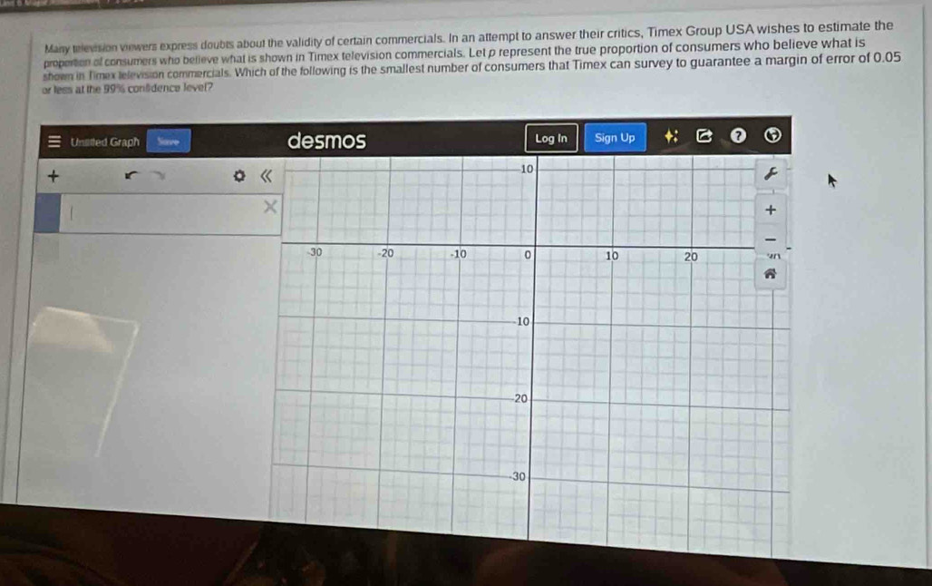 Many television viewers express doubts about the validity of certain commercials. In an attempt to answer their critics, Timex Group USA wishes to estimate the 
proportion of consumers who believe what is shown in Timex television commercials. Let p represent the true proportion of consumers who believe what is 
shown in Timex television commercials. Which of the following is the smallest number of consumers that Timex can survey to guarantee a margin of error of 0.05
or less at the 99% confidence level? 
Unilitted Graph Sove desmos Log In Sign Up 
+
