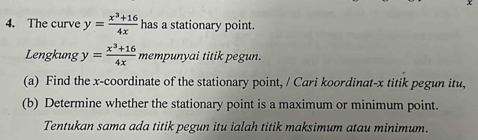 x
4. The curve y= (x^3+16)/4x  has a stationary point.
Lengkung y= (x^3+16)/4x  mempunyai titik pegun.
(a) Find the x-coordinate of the stationary point, / Cari koordinat- x titik pegun itu,
(b) Determine whether the stationary point is a maximum or minimum point.
Tentukan sama ada titik pegun itu ialah titik maksimum atau minimum.