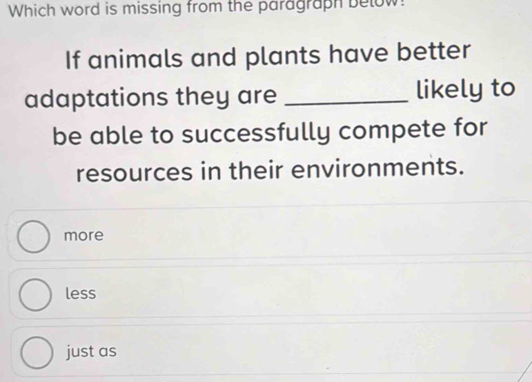 Which word is missing from the paragraph below!
If animals and plants have better
adaptations they are _likely to
be able to successfully compete for
resources in their environments.
more
less
just as