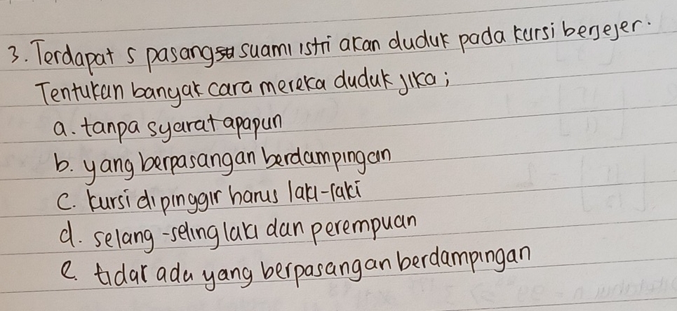 Terdapat 5 pasang suam1 istri akan duduk pada kursibeneyer.
Tenturan banyar cara mereka duduk jika;
a. tanpa syarat apapun
b. yang berpasangan berdampingan
C. bursidipinggir hanus larl-taki
d. selang-seling lari dan perempuan
C. tidar ada yang berpasangan berdampingan