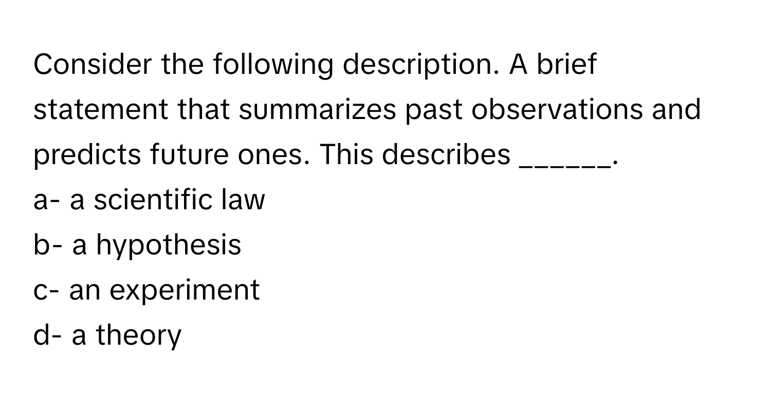 Consider the following description. A brief statement that summarizes past observations and predicts future ones. This describes ______.

a- a scientific law
b- a hypothesis
c- an experiment
d- a theory