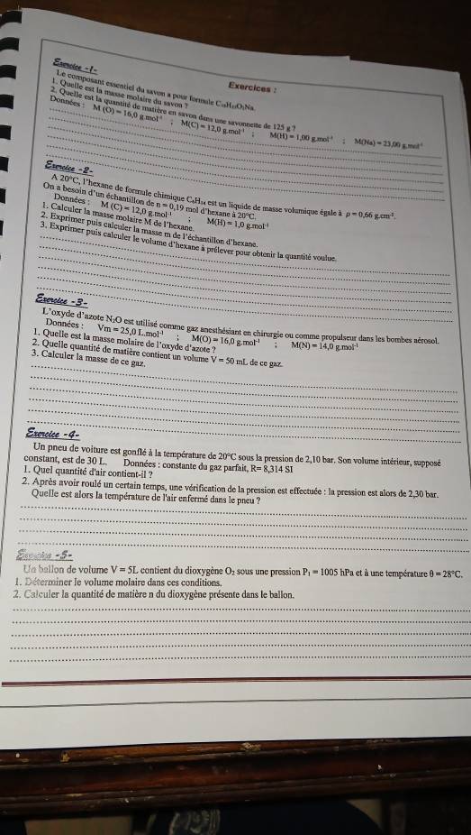 Exencice -1= Le composant essentiel du savon a pour formale CuHωONa
Exercices :
_
_
1. Quelle est la masse molaire du savon ' M(O)=16.0gmol^(-1)
Données 2. Quelle est la quantité de matrére en savon dans une savonneite de l M(C)=12,0gmol^(-1) c x ?
_
_
_ M(H)=1,00g.mol^(-1) M(Na)=23.00g.mol^(-1)
Esmcice -2-
20°C l'hexane de formule chimique C.H» est un liquide de masse volumique égale à
On a besoin d'un échantillon de Données M(C)=12,0 g mol a20°C.
n=0,19 mol d'hexane
L Calculer la masse molaire M de l'bexane M(H)=1,0gmol^(-1);
p=0.66g.cm^3.
_
2. Exprimer puis calculer la masse m de l'échantillon d'bexane.
_
_3, Exprimer puis caleuler le volume d'hexane à prélever pour obtenir la quantité voulue
_
_
_
Exercice -3-
L'oxyde d'azote N:O est utilisé comme gaz anesthésiant en chirurgie ou comme propulseur dans les bombes aérosol.
Données : Vm=25,0Lmol^(-1); M(O)=16,0g.mol^(-1)
1. Quelle est la masse molaire de l'oxyde d'azote ? M(N)=14,0 g.mol¹
_
2. Quelle quantité de matière contient un volume
3. Calculer la masse de ce gaz V=50mL de ce gaz
_
_
_
_
_
Exercice -4-
Un pneu de voiture est gonflé à la température de 20°C sous la pression de 2,10 bar. Son volume intérieur, supposé
constant, est de 30 L. Données : constante du gaz parfait. R=8,314SI
1. Quel quantité d'air contient-il ?
2. Après avoir roulé un certain temps, une vérification de la pression est effectuée : la pression est alors de 2,30 bar.
_
Quelle est alors la température de l'air enfermé dans le pneu ?
_
_
_
Stoake -5-
Un ballon de volume V=5L : contient du dioxygène O₂ sous une pression P_1=1005 hPa et à une température θ =28°C.
1. Déterminer le volume molaire dans ces conditions.
2. Calculer la quantité de matière n du dioxygène présente dans le ballon.
_
_
_
_
_