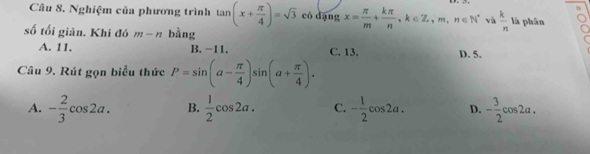 Nghiệm của phương trình tan (x+ π /4 )=sqrt(3) có dạng x= π /m + kπ /n , k∈ Z, m, n∈ N^* và  k/n  là phân
số tối giản. Khi đó m-n bằng
A. 11. B. -11. C. 13. D. 5.
Câu 9. Rút gọn biểu thức P=sin (a- π /4 )sin (a+ π /4 ).
A. - 2/3 cos 2a.  1/2 cos 2a. C. - 1/2 cos 2a. D. - 3/2 cos 2a. 
B.