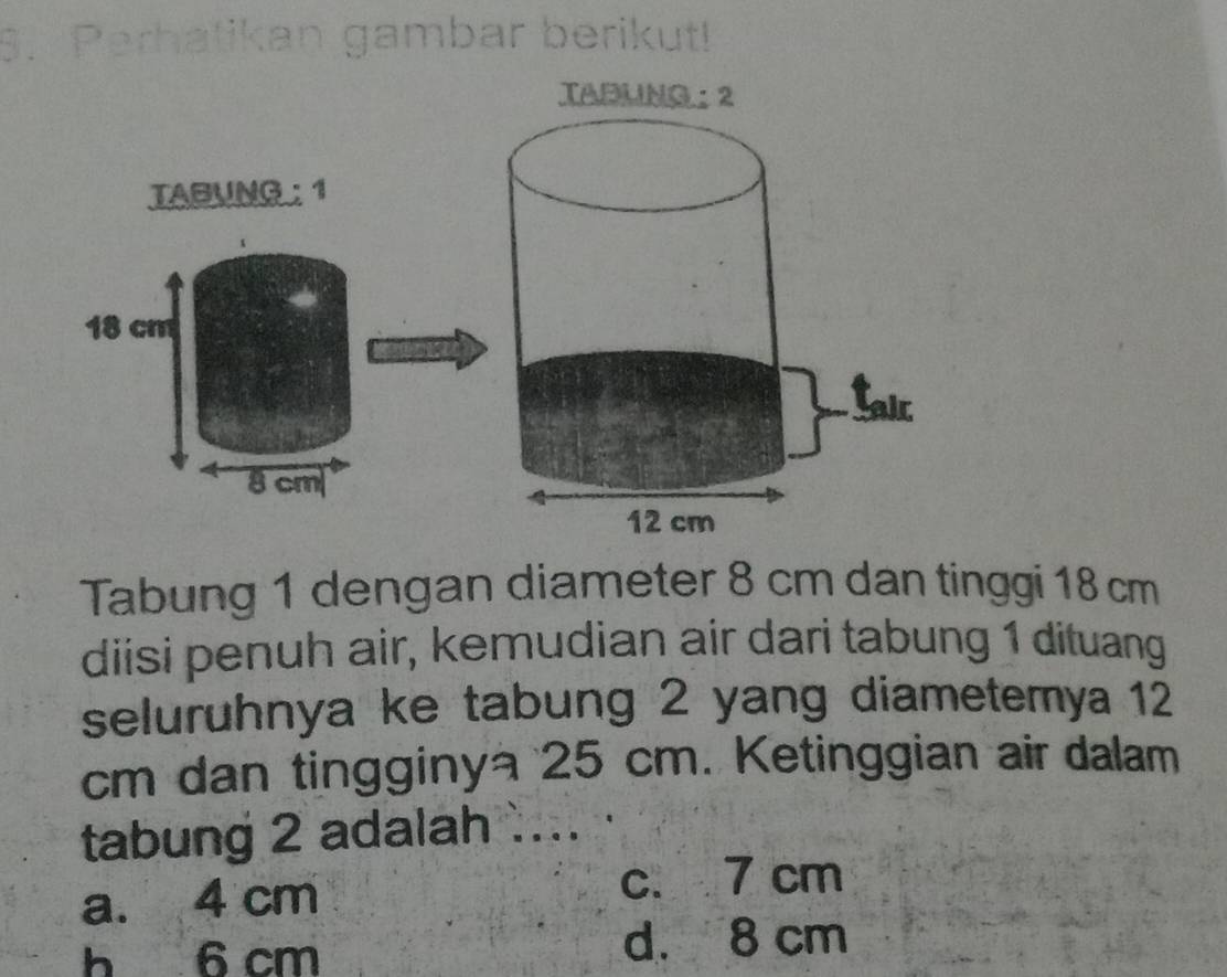 Perhatikan gambar berikut!
TABU
TABUNG : 1
18 cm
8 cm
Tabung 1 dengan diameter 8 cm dan tinggi 18 cm
diisi penuh air, kemudian air dari tabung 1 dituang
seluruhnya ke tabung 2 yang diametemya 12
cm dan tingginy 25 cm. Ketinggian air dalam
tabung 2 adalah ....
a. 4 cm
c. 7 cm
h 6 cm d. 8 cm