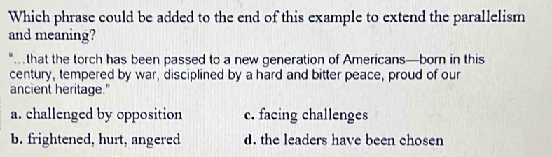 Which phrase could be added to the end of this example to extend the parallelism
and meaning?
" that the torch has been passed to a new generation of Americans—born in this
century, tempered by war, disciplined by a hard and bitter peace, proud of our
ancient heritage."
a. challenged by opposition c. facing challenges
b. frightened, hurt, angered d. the leaders have been chosen