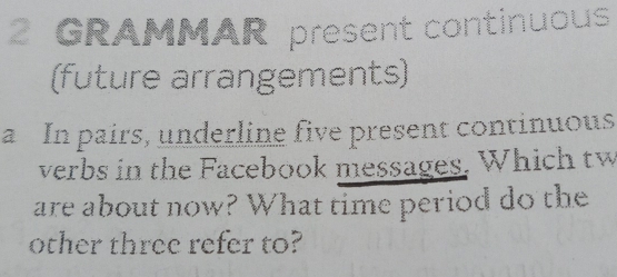 GRAMMAR present continuous 
(future arrangements) 
a In pairs, underline five present continuous 
verbs in the Facebook messages. Which tw 
are about now? What time period do the 
other three refer to?