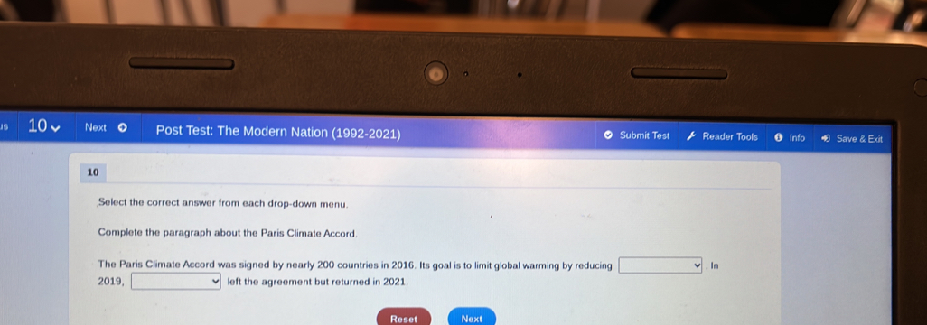 Next 0 Post Test: The Modern Nation (1992-2021) Submit Test Reader Tools Info Save & Exit 
10 
Select the correct answer from each drop-down menu. 
Complete the paragraph about the Paris Climate Accord. 
The Paris Climate Accord was signed by nearly 200 countries in 2016. Its goal is to limit global warming by reducing . In 
2019, left the agreement but returned in 2021 
Reset Next