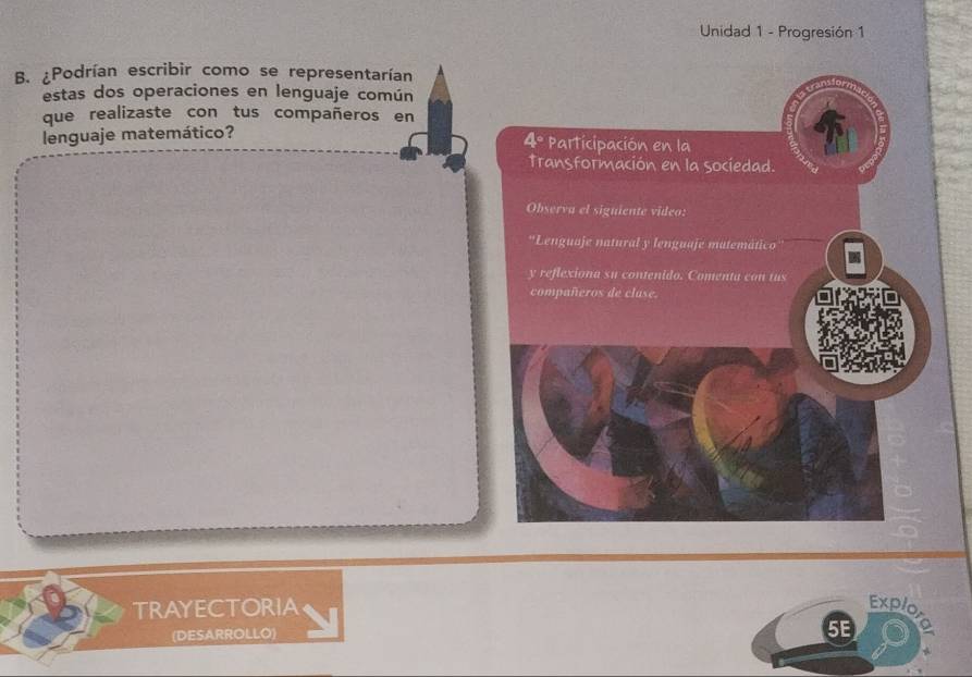 Unidad 1 - Progresión 1 
B. ¿Podrían escribir como se representarían 
estas dos operaciones en lenguaje común 
que realizaste con tus compañeros en 
lenguaje matemático? 
4° Participación en la 
Transformación en la sociedad. 
Observa el signiente video: 
*Lenguaje natural y lenguaje matemático 
y reflexiona su contenido. Comenta con tus 
compañeros de clase. 
TRAYECTORIA 
Explo 
(DESARROLLO) 
5E