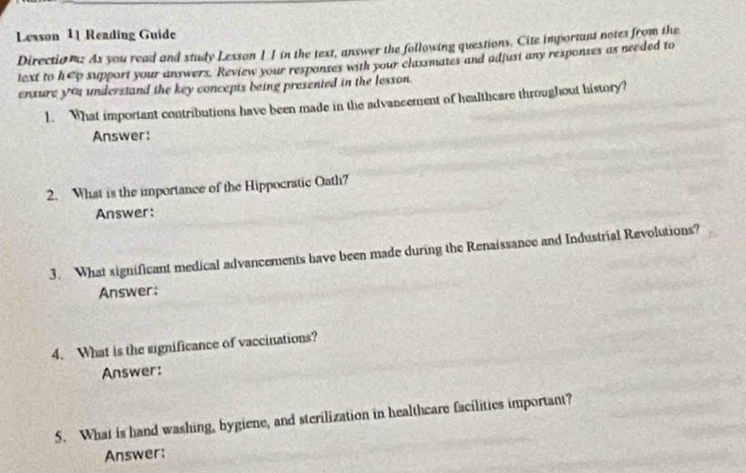 Lesson 11 Reading Guide 
Direction: As you read and study Lesson 11 in the text, answer the following questions. Cite important notes from the 
text to h@p support your answers. Review your responses with your classmates and adjust any responses as needed to 
ensure yo understand the key concepts being presented in the lesson. 
1. What important contributions have been made in the advancement of healthcare throughout history? 
Answer: 
2. What is the importance of the Hippocratic Oath? 
Answer: 
3. What significant medical advancements bave been made during the Renaissance and Industrial Revolutions? 
Answer: 
4. What is the significance of vaccinations? 
Answer: 
5. What is hand washing, bygiene, and sterilization in healtheare facilities important? 
Answer: