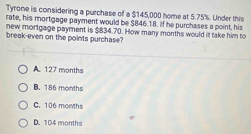 Tyrone is considering a purchase of a $145,000 home at 5.75%. Under this
rate, his mortgage payment would be $846.18. If he purchases a point, his
new mortgage payment is $834.70. How many months would it take him to
break-even on the points purchase?
A. 127 months
B. 186 months
C. 106 months
D. 104 months