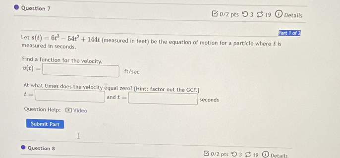 □ 0/2 pts つ 3 $ 19 i Details 
Part 1 of 2 
Let s(t)=6t^3-54t^2+144t (measured in feet) be the equation of motion for a particle where t is 
measured in seconds. 
Find a function for the velocity
v(t)=□ ft/sec
At what times does the velocity equal zero? [Hint: factor out the G _3CF_2
t=□ and t=□ seconds
Question Help: Video 
Submit Part 
Question 8 0/2 pts。 3 B 19 . ) Details