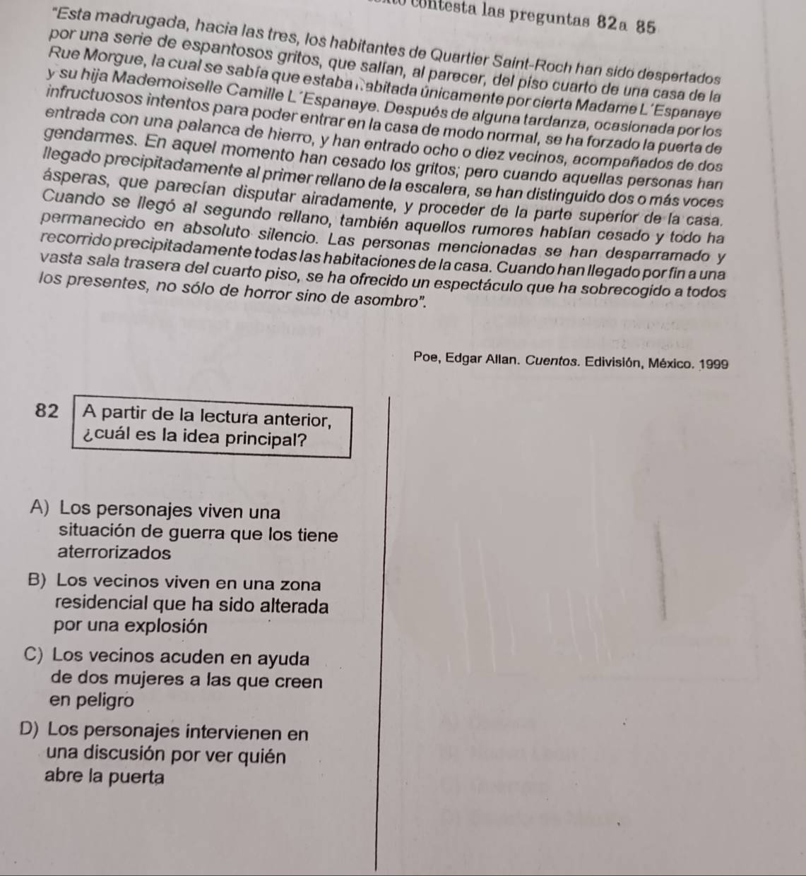 contesta las preguntas 82a 85
"Esta madrugada, hacia las tres, los habitantes de Quartier Saint-Roch han sido despertados
por una serie de espantosos gritos, que salían, al parecer, del piso cuarto de una casa de la
Rue Morgue, la cual se sabía que estaba nabitada únicamente por cierta Madame L´Espanaye
y su hija Mademoiselle Camille L´Espanaye. Después de alguna tardanza, ocasionada por los
infructuosos intentos para poder entrar en la casa de modo normal, se ha forzado la puerta de
entrada con una palanca de hierro, y han entrado ocho o diez vecinos, acompañados de dos
gendarmes. En aquel momento han cesado los gritos; pero cuando aquellas personas han
llegado precipitadamente al primer rellano de la escalera, se han distinguido dos o más voces
ásperas, que parecían disputar airadamente, y proceder de la parte superíor de la casa.
Cuando se llegó al segundo rellano, también aquellos rumores habían cesado y todo ha
permanecido en absoluto silencio. Las personas mencionadas se han desparramado y
recorrido precipitadamente todas las habitaciones de la casa. Cuando han llegado por fin a una
vasta sala trasera del cuarto piso, se ha ofrecido un espectáculo que ha sobrecogido a todos
los presentes, no sólo de horror sino de asombro'.
Poe, Edgar Allan. Cuentos. Edivisión, México. 1999
82 A partir de la lectura anterior,
¿cuál es la idea principal?
A) Los personajes viven una
situación de guerra que los tiene
aterrorizados
B) Los vecinos viven en una zona
residencial que ha sido alterada
por una explosión
C) Los vecinos acuden en ayuda
de dos mujeres a las que creen
en peligro
D) Los personajes intervienen en
una discusión por ver quién
abre la puerta