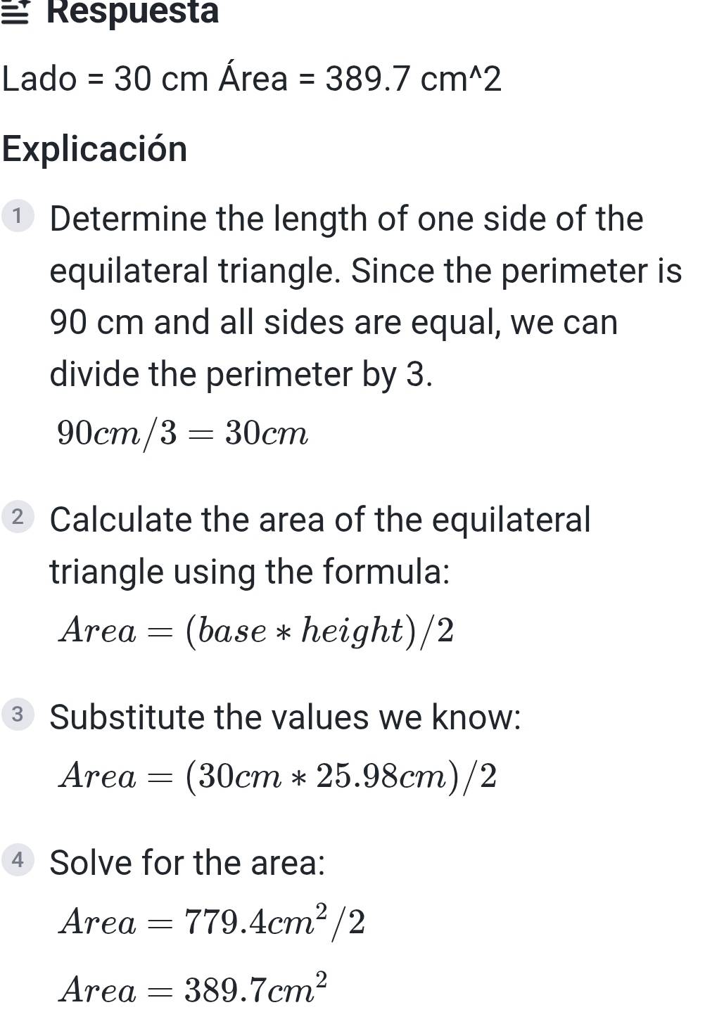 ≌ Respuesta
Lado =30cmArea=389.7cm^(wedge)2
Explicación 
① Determine the length of one side of the 
equilateral triangle. Since the perimeter is
90 cm and all sides are equal, we can 
divide the perimeter by 3.
90cm/3=30cm
² Calculate the area of the equilateral 
triangle using the formula:
Area=(base*height)/2
③ Substitute the values we know:
Area=(30cm*25.98cm)/2
④ Solve for the area:
Area=779.4cm^2/2
Area=389.7cm^2