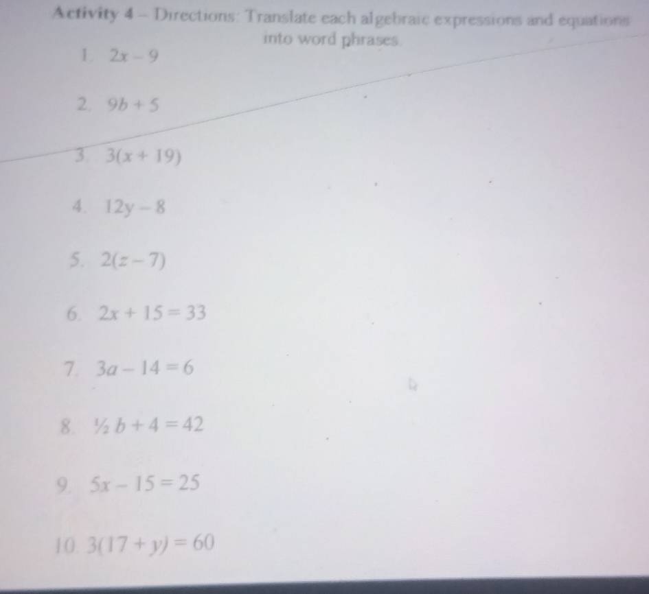 Activity 4 - Directions: Translate each algebraic expressions and equations 
into word phrases. 
1 2x-9
2. 9b+5
3 3(x+19)
4. 12y-8
5. 2(z-7)
6. 2x+15=33
7. 3a-14=6
8. 1/2b+4=42
9. 5x-15=25
10. 3(17+y)=60