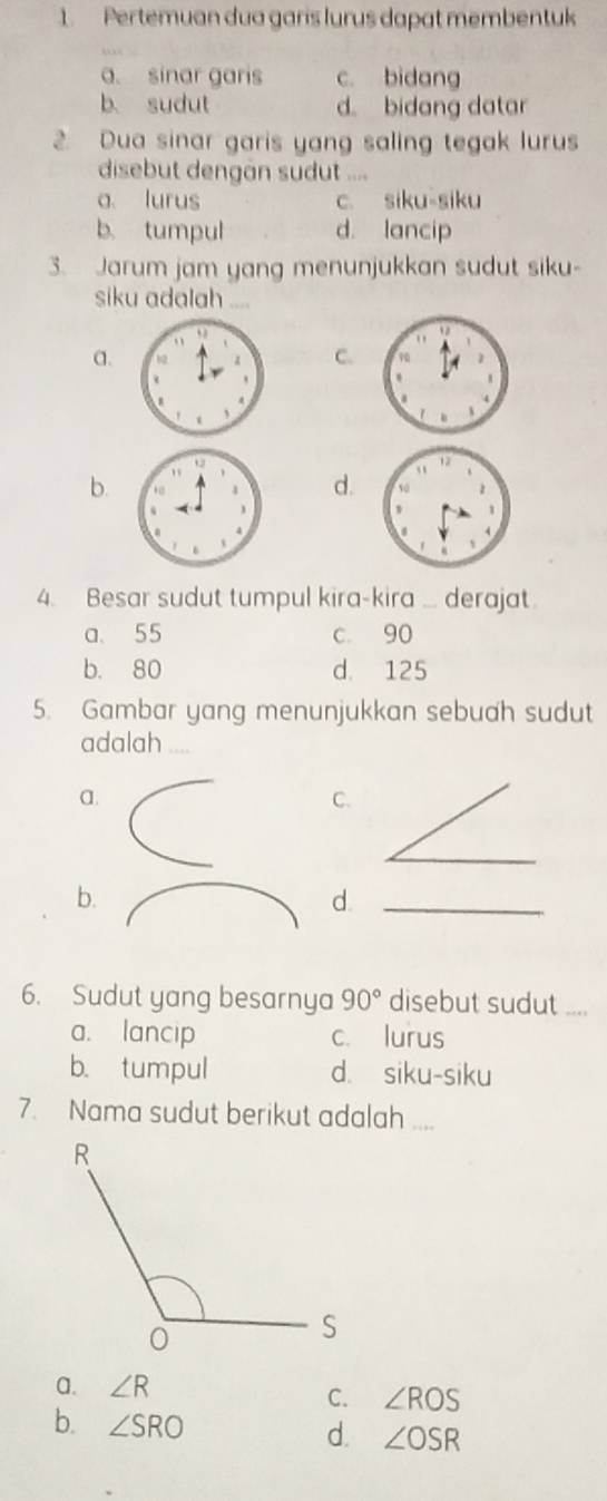 Pertemuan dua garis lurus dapat membentuk
a. sinar garis c. bidang
b. sudut d bidang datar
2. Dua sinar garis yang saling tegak lurus
disebut dengan sudut ....
a lurus c. siku-siku
b. tumpul d. lancip
3. Jarum jam yang menunjukkan sudut siku-
siku adalah
a.
C.
b. d.
4. Besar sudut tumpul kira-kira ... derajat.
a. 55 c. 90
b. 80 d. 125
5. Gambar yang menunjukkan sebuah sudut
adalah ....
a.
C.
_
b.
d._
6. Sudut yang besarnya 90° disebut sudut ....
a. lancip c. lurus
b. tumpul d. siku-siku
7. Nama sudut berikut adalah ....
a. ∠ R
C. ∠ ROS
b. ∠ SRO
d. ∠ OSR