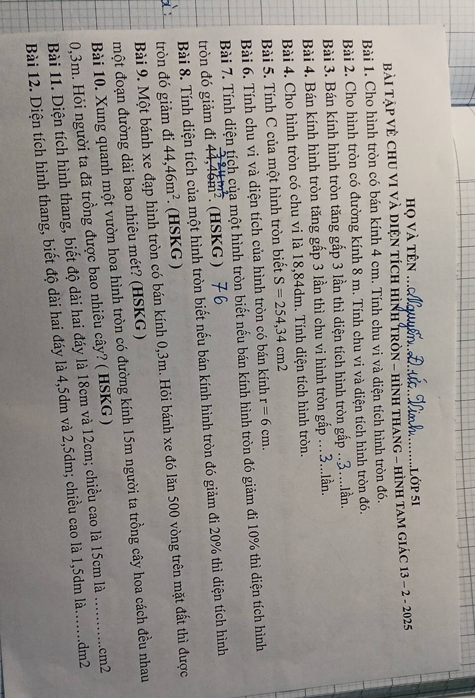 họ và tên ._ .Lớp 51
BàI TẠP VÈ CHU VI VÀ DIỆN TÍcH HìNH TRòN - HìNH THANG - HìNH TAM GIáC 13 - 2 - 2025
Bài 1. Cho hình tròn có bán kính 4 cm. Tính chu vi và diện tích hình tròn đó.
Bài 2. Cho hình tròn có đường kính 8 m. Tính chu vi và diện tích hình tròn đó.
Bài 3. Bán kính hình tròn tăng gấp 3 lần thì diện tích hình tròn gấp ..3....lần.
Bài 4. Bán kính hình tròn tăng gấp 3 lần thì chu vi hình tròn gấp …3...lần.
Bài 4. Cho hình tròn có chu vi là 18,84dm. Tính diện tích hình tròn.
Bài 5. Tính C của một hình tròn biết S=254,34cm2
Bài 6. Tính chu vi và diện tích của hình tròn có bán kính r=6cm.
Bài 7. Tính diện tích của một hình tròn biết nếu bán kính hình tròn đó giảm đi 10% thì diện tích hình
tròn đó giảm đi 44,46m^2. (HSKG )
Bài 8. Tính diện tích của một hình tròn biết nếu bán kính hình tròn đó giảm đi 20% thì diện tích hình
tròn đó giảm đi 44,46m^2. (HSKG )
Bài 9. Một bánh xe đạp hình tròn có bán kính 0,3m. Hỏi bánh xe đó lăn 500 vòng trên mặt đất thì được
một đoạn đường dài bao nhiêu mét? (HSKG )
Bài 10. Xung quanh một vườn hoa hình tròn có đường kính 15m người ta trồng cây hoa cách đều nhau
0,3m. Hỏi người ta đã trồng được bao nhiêu cây? ( HSKG) __cm2
Bài 11. Diện tích hình thang, biết độ dài hai đáy là 18cm và 12cm; chiều cao là 15cm là
Bài 12. Diện tích hình thang, biết độ dài hai đáy là 4,5dm và 2,5dm; chiều cao là 1,5dm là.......dm2