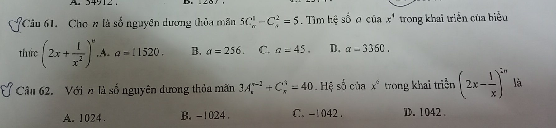 34912. D.
Câu 61. Cho n là số nguyên dương thỏa mãn 5C_n^(1-C_n^2=5. Tìm hệ số a của x^4) trong khai triển của biểu
thức (2x+ 1/x^2 )^n .A. a=11520. B. a=256. C. a=45. D. a=3360. 
Câu 62. Với n là số nguyên dương thỏa mãn 3A_n^((n-2)+C_n^3=40. Hệ Shat Q) của x^6 trong khai triển (2x- 1/x )^2n là
A. 1024. B. -1024. C. -1042. D. 1042.