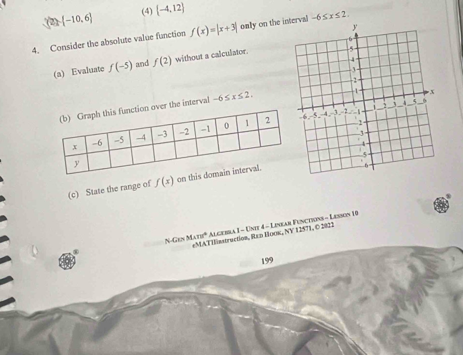 (2)  -10,6 (4)  -4,12
4. Consider the absolute value function f(x)=|x+3| only on the inrval -6≤ x≤ 2. 
(a) Evaluate f(-5) and f(2) without a calculator. 
the interval -6≤ x≤ 2. 
(c) State the range of f(x) on 
N-Gen MATI^4 Algebra I - Unit 4 - Linear Functions - Lesson 10 
eMATHinstruction, Reь Hоοк, NY 12571, © 2022 
④ 
199