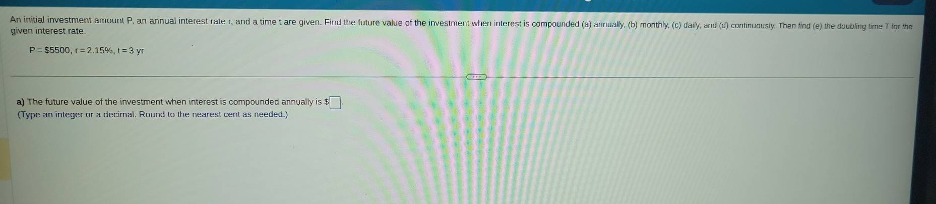 An initial investment amount P, an annual interest rate r, and a time t are given. Find the future value of the investment when interest is compounded (a) annually, (b) monthly, (c) daily, and (d) continuously. Then find (e) the doubling time T for the 
given interest rate.
P=$5500, r=2.15% , t=3yr
a) The future value of the investment when interest is compounded annually is $
(Type an integer or a decimal. Round to the nearest cent as needed.)