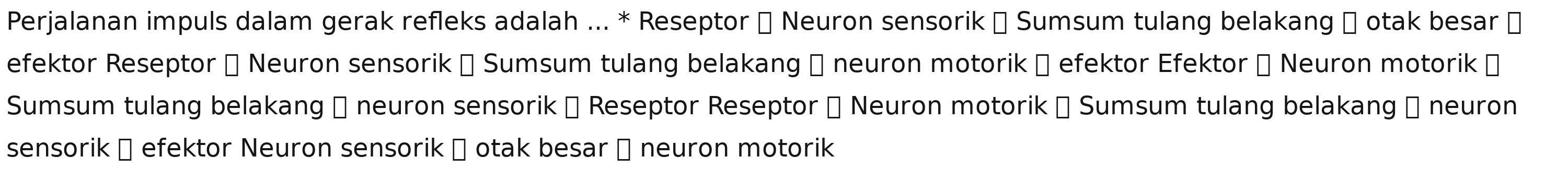 Perjalanan impuls dalam gerak refleks adalah ... * Reseptor → Neuron sensorik → Sumsum tulang belakang → otak besar 
efektor Reseptor → Neuron sensorik → Sumsum tulang belakang → neuron motorik → efektor Efektor → Neuron motorik → 
Sumsum tulang belakang → neuron sensorik → Reseptor Reseptor → Neuron motorik → Sumsum tulang belakang → neuron 
sensorik → efektor Neuron sensorik → otak besar → neuron motorik