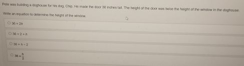 Pete was building a doghouse for his dog, Chip. He made the door 36 inches tail. The height of the door was twice the height of the window in the doghouse.
Write an equation to defermine the height of the window.
30-2=
36-2+n
36=h-2
36= h/2 