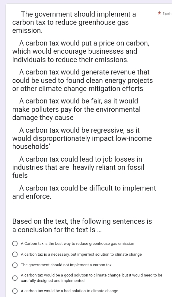 The government should implement a 5 poin
carbon tax to reduce greenhouse gas
emission.
A carbon tax would put a price on carbon,
which would encourage businesses and
individuals to reduce their emissions.
A carbon tax would generate revenue that
could be used to found clean energy projects
or other climate change mitigation efforts
A carbon tax would be fair, as it would
make polluters pay for the environmental
damage they cause
A carbon tax would be regressive, as it
would disproportionately impact low-income
households'
A carbon tax could lead to job losses in
industries that are heavily reliant on fossil
fuels
A carbon tax could be difficult to implement
and enforce.
Based on the text, the following sentences is
a conclusion for the text is ...
A Carbon tax is the best way to reduce greenhouse gas emission
A carbon tax is a necessary, but imperfect solution to climate change
The government should not implement a carbon tax
A carbon tax would be a good solution to climate change, but it would need to be
carefully designed and implemented
A carbon tax would be a bad solution to climate change