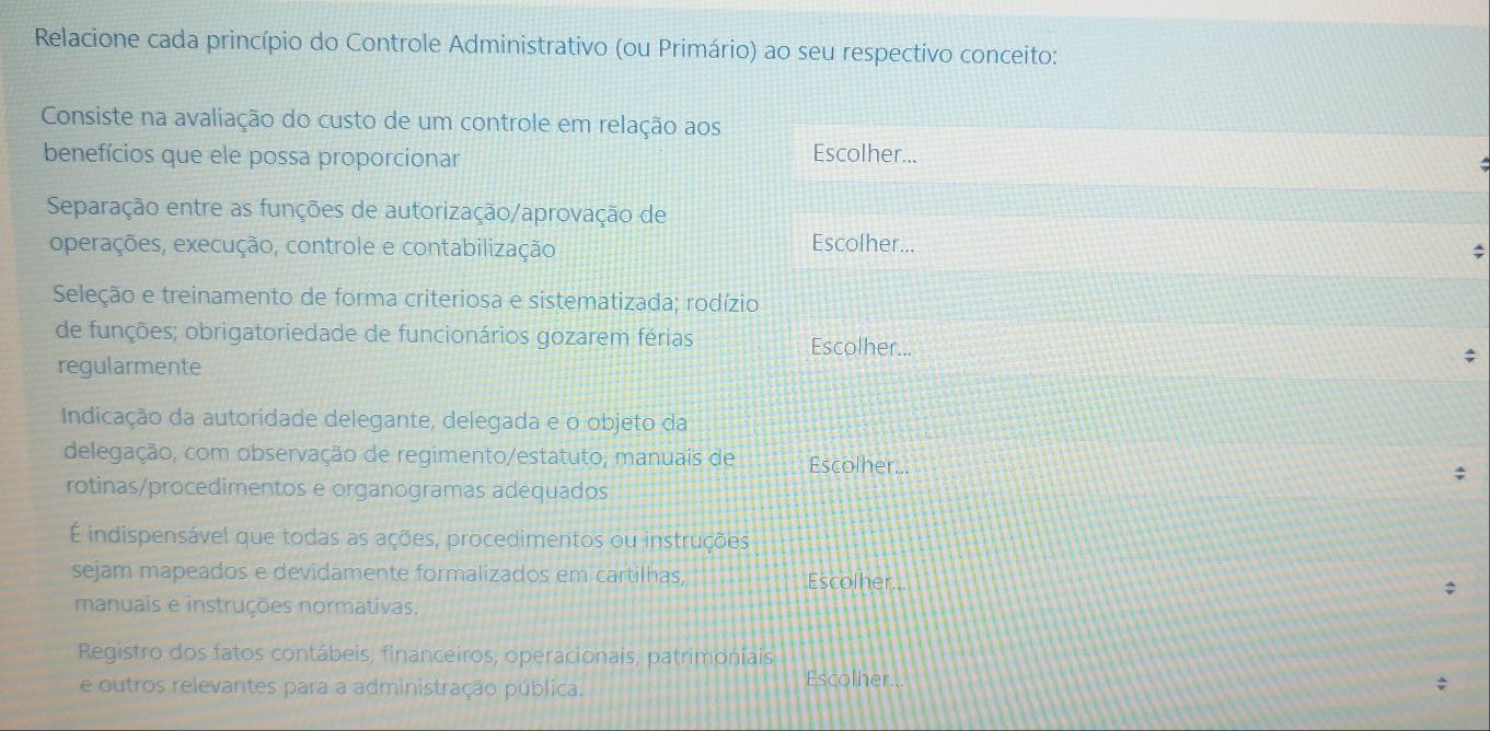 Relacione cada princípio do Controle Administrativo (ou Primário) ao seu respectivo conceito: 
Consiste na avaliação do custo de um controle em relação aos 
benefícios que ele possa proporcionar Escolher... 
Separação entre as funções de autorização/aprovação de 
operações, execução, controle e contabilização 
Escolher... 
; 
Seleção e treinamento de forma criteriosa e sistematizada; rodízio 
de funções; obrigatoriedade de funcionários gozarem férias Escolher... ; 
regularmente 
Indicação da autoridade delegante, delegada e o objeto da 
delegação, com observação de regimento/estatuto, manuais de Escolher... ; 
rotinas/procedimentos e organogramas adequados 
É indispensável que todas as ações, procedimentos ou instruções 
sejam mapeados e devidamente formalizados em cartilhas, Escolher.. 
manuais e instruções normativas. 
Registro dos fatos contábeis, financeiros, operacionais, patrimoniais 
e outros relevantes para a administração pública. Escolher..