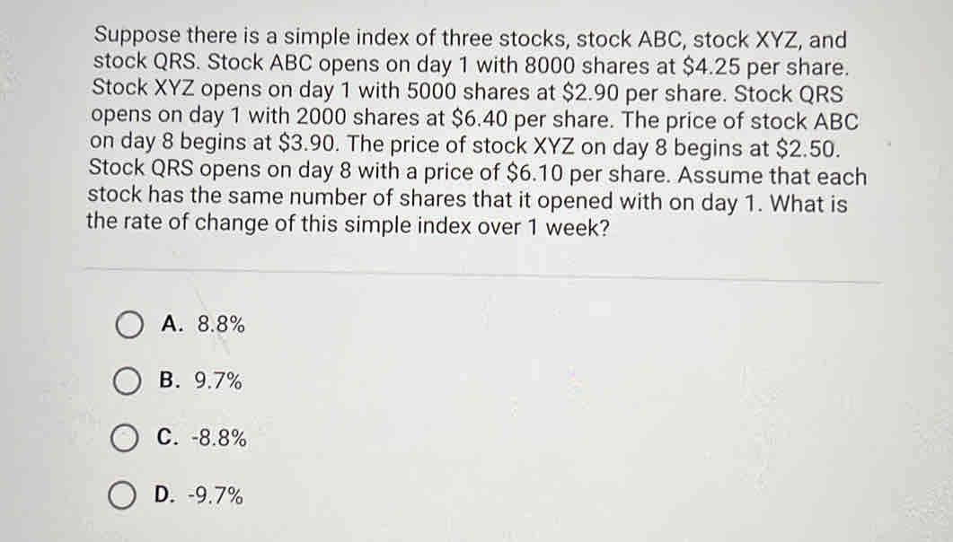 Suppose there is a simple index of three stocks, stock ABC, stock XYZ, and
stock QRS. Stock ABC opens on day 1 with 8000 shares at $4.25 per share.
Stock XYZ opens on day 1 with 5000 shares at $2.90 per share. Stock QRS
opens on day 1 with 2000 shares at $6.40 per share. The price of stock ABC
on day 8 begins at $3.90. The price of stock XYZ on day 8 begins at $2.50.
Stock QRS opens on day 8 with a price of $6.10 per share. Assume that each
stock has the same number of shares that it opened with on day 1. What is
the rate of change of this simple index over 1 week?
A. 8.8%
B. 9.7%
C. -8.8%
D. -9.7%