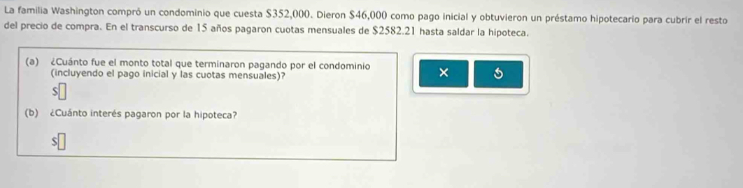 La familia Washington compró un condominio que cuesta $352,000. Dieron $46,000 como pago inicial y obtuvieron un préstamo hipotecario para cubrír el resto 
del precio de compra. En el transcurso de 15 años pagaron cuotas mensuales de $2582.21 hasta saldar la hipoteca. 
(a) ¿Cuánto fue el monto total que terminaron pagando por el condominio × 
(incluyendo el pago inicial y las cuotas mensuales)? 
(b) ¿Cuánto interés pagaron por la hipoteca? 
S