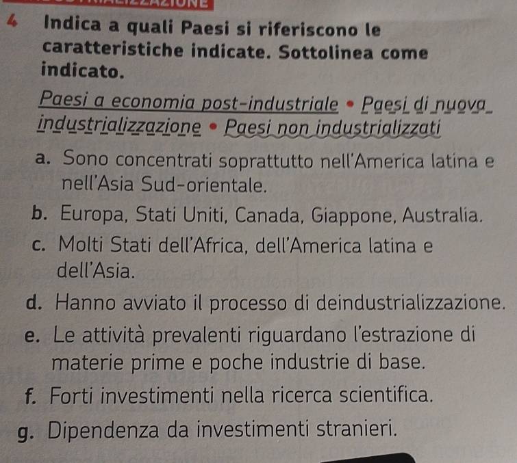 Indica a quali Paesi si riferiscono le
caratteristiche indicate. Sottolinea come
indicato.
Paesi a economia post-industriale • Paesi di nuova
industrializzazione • Paesi non industrializzati
a. Sono concentrati soprattutto nell’America latina e
nell'Asia Sud-orientale.
b. Europa, Stati Uniti, Canada, Giappone, Australia.
c. Molti Stati dell'Africa, dell'America latina e
dell'Asia.
d. Hanno avviato il processo di deindustrializzazione.
e. Le attività prevalenti riguardano l'estrazione di
materie prime e poche industrie di base.
f. Forti investimenti nella ricerca scientifica.
g. Dipendenza da investimenti stranieri.