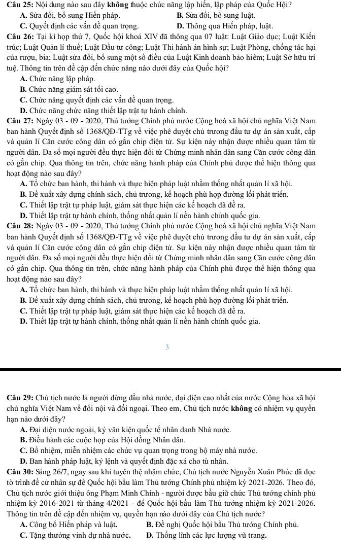 Nội dung nào sau đây không thuộc chức năng lập hiển, lập pháp của Quốc Hội?
A. Sửa đổi, bồ sung Hiển pháp. B. Sửa đổi, bổ sung luật.
C. Quyết định các vấn đề quan trọng. D. Thông qua Hiến pháp, luật.
Câu 26: Tại kì họp thứ 7, Quốc hội khoá XIV đã thông qua 07 luật: Luật Giáo dục; Luật Kiến
trúc; Luật Quản lí thuế; Luật Đầu tư công; Luật Thi hành án hình sự; Luật Phòng, chống tác hại
của rượu, bia; Luật sửa đổi, bổ sung một số điều của Luật Kinh doanh bảo hiểm; Luật Sở hữu trí
tuệ. Thông tin trên đề cập đến chức năng nào dưới đây của Quốc hội?
A. Chức năng lập pháp.
B. Chức năng giám sát tối cao.
C. Chức năng quyết định các vấn đề quan trọng.
D. Chức năng chức năng thiết lập trật tự hành chính.
Câu 27: Ngày 03 - 09 - 2020, Thủ tướng Chính phủ nước Cộng hoà xã hội chủ nghĩa Việt Nam
ban hành Quyết định số 1368/QĐ-TTg về việc phê duyệt chủ trương đầu tư dự án sản xuất, cấp
và quản lí Căn cước công dân có gắn chip điện tử. Sự kiện này nhận được nhiều quan tâm từ
người dân. Đa số mọi người đều thực hiện đổi từ Chứng minh nhân dân sang Căn cước công dân
có gắn chip. Qua thông tin trên, chức năng hành pháp của Chính phủ được thể hiện thông qua
hoạt động nào sau đây?
A. Tổ chức ban hành, thi hành và thực hiện pháp luật nhằm thống nhất quản lí xã hội.
B. Đề xuất xây dựng chính sách, chủ trương, kế hoạch phù hợp đường lối phát triển.
C. Thiết lập trật tự pháp luật, giám sát thực hiện các kế hoạch đã đề ra.
D. Thiết lập trật tự hành chính, thống nhất quản lí nền hành chính quốc gia.
Câu 28: Ngày 03 - 09 - 2020, Thủ tướng Chính phủ nước Cộng hoà xã hội chủ nghĩa Việt Nam
ban hành Quyết định số 1368/QĐ-TTg về việc phê duyệt chủ trương đầu tư dự án sản xuất, cấp
và quản lí Căn cước công dân có gắn chip điện tử. Sự kiện này nhận được nhiều quan tâm từ
người dân. Đa số mọi người đều thực hiện đổi từ Chứng minh nhân dân sang Căn cước công dân
có gắn chip. Qua thông tin trên, chức năng hành pháp của Chính phủ được thể hiện thông qua
hoạt động nào sau đây?
A. Tổ chức ban hành, thi hành và thực hiện pháp luật nhằm thống nhất quản lí xã hội.
B. Đề xuất xây dựng chính sách, chủ trương, kế hoạch phù hợp đường lối phát triển.
C. Thiết lập trật tự pháp luật, giám sát thực hiện các kế hoạch đã đề ra.
D. Thiết lập trật tự hành chính, thống nhất quản lí nền hành chính quốc gia.
3
Câu 29: Chủ tịch nước là người đứng đầu nhà nước, đại diện cao nhất của nước Cộng hòa xã hội
chủ nghĩa Việt Nam về đối nội và đối ngoại. Theo em, Chủ tịch nước không có nhiệm vụ quyền
hạn nào dưới đây?
A. Đại diện nước ngoài, ký văn kiện quốc tế nhân danh Nhà nước.
B. Điều hành các cuộc họp của Hội đồng Nhân dân.
C. Bồ nhiệm, miễn nhiệm các chức vụ quan trọng trong bộ máy nhà nước.
D. Ban hành pháp luật, ký lệnh và quyết định đặc xá cho tù nhân.
Câu 30: Sáng 26/7, ngay sau khi tuyên thệ nhậm chức, Chủ tịch nước Nguyễn Xuân Phúc đã đọc
tờ trình đề cử nhân sự đề Quốc hội bầu làm Thủ tướng Chính phủ nhiệm kỳ 2021-2026. Theo đó,
Chủ tịch nước giới thiệu ông Phạm Minh Chính - người được bầu giữ chức Thủ tướng chính phủ
nhiệm kỳ 2016-2021 từ tháng 4/2021 - để Quốc hội bầu làm Thủ tướng nhiệm kỳ 2021-2026.
Thông tin trên đề cập đến nhiệm vụ, quyền hạn nào dưới đây của Chủ tịch nước?
A. Công bố Hiến pháp và luật.  B. Đề nghị Quốc hội bầu Thủ tướng Chính phủ.
C. Tặng thưởng vinh dự nhà nước. D. Thống lĩnh các lực lượng vũ trang.