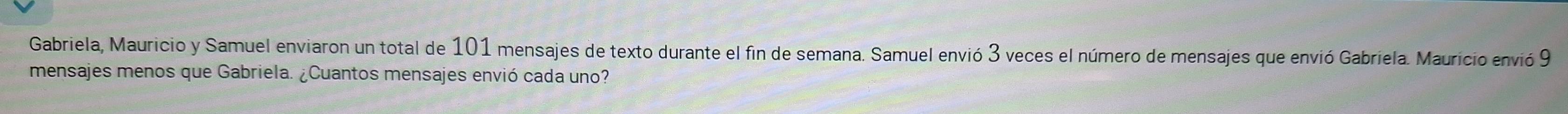 Gabriela, Mauricio y Samuel enviaron un total de 101 mensajes de texto durante el fin de semana. Samuel envió 3 veces el número de mensajes que envió Gabriela. Mauricio envió 9
mensajes menos que Gabriela. ¿Cuantos mensajes envió cada uno?