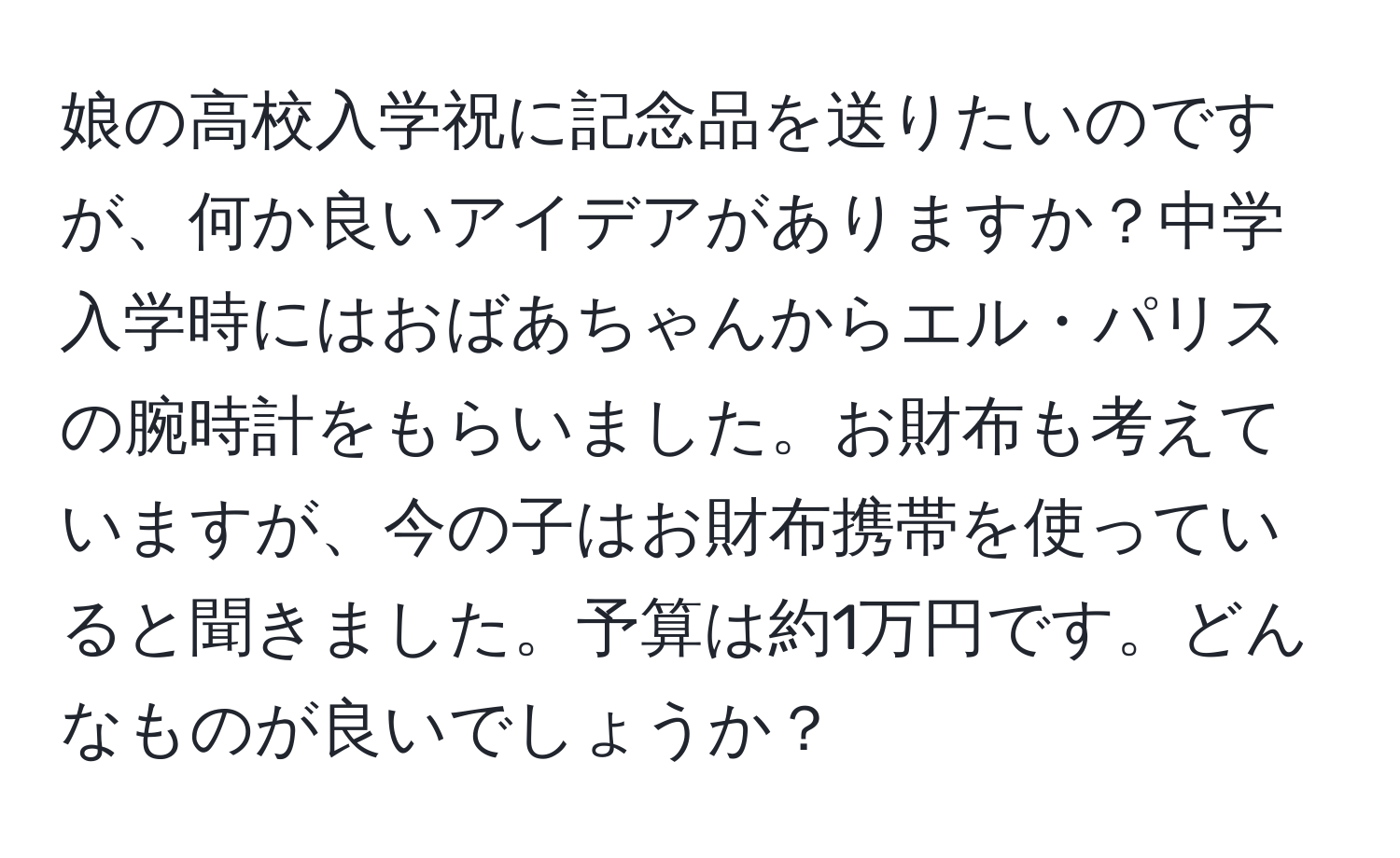 娘の高校入学祝に記念品を送りたいのですが、何か良いアイデアがありますか？中学入学時にはおばあちゃんからエル・パリスの腕時計をもらいました。お財布も考えていますが、今の子はお財布携帯を使っていると聞きました。予算は約1万円です。どんなものが良いでしょうか？