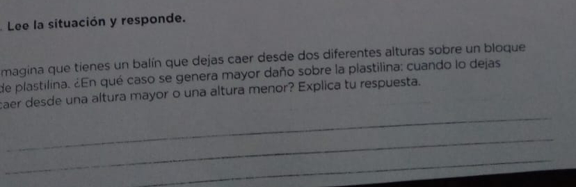 Lee la situación y responde. 
magina que tienes un balín que dejas caer desde dos diferentes alturas sobre un bloque 
de plastilina. ¿En qué caso se genera mayor daño sobre la plastilina: cuando lo dejas 
caer desde una altura mayor o una altura menor? Explica tu respuesta. 
_ 
_ 
_