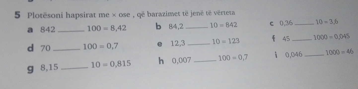 Plotësoni hapsirat me × ose , që barazimet të jenë të vërteta 
a 842 _ 100=8,42
b 84,2 _ 10=842 c 0,36 _ 10=3,6
d 70 _ 100=0,7 e 12,3 _
10=123
45 _ 1000=0,045
100=0,7
i 0,046 _ 1000=46
g 8,15 _ 10=0,815
h 0,007 _