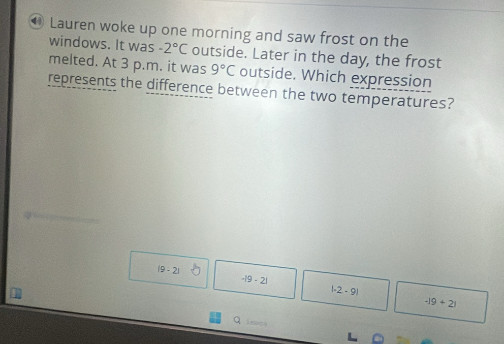 Lauren woke up one morning and saw frost on the
windows. It was -2°C outside. Later in the day, the frost
melted. At 3 p.m. it was 9°C outside. Which expression
represents the difference between the two temperatures?
|9-2|
-|9-2|
|-2-9|
-|9+2|
Q ieaeon