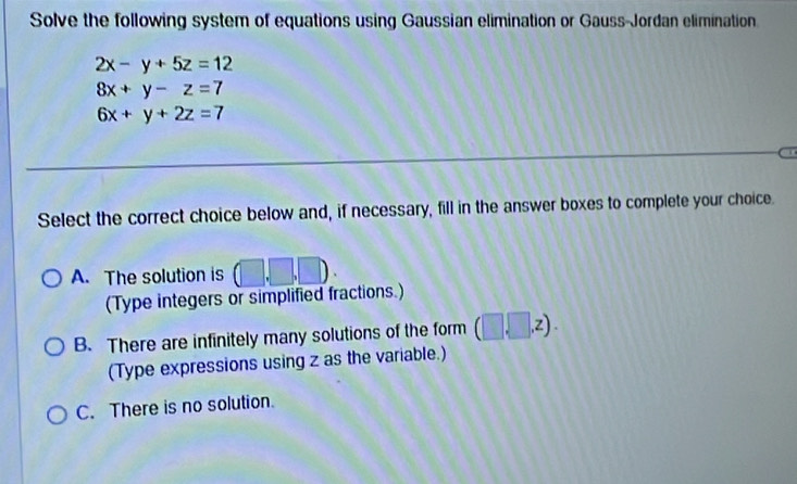 Solve the following system of equations using Gaussian elimination or Gauss-Jordan elimination
2x-y+5z=12
8x+y-z=7
6x+y+2z=7
Select the correct choice below and, if necessary, fill in the answer boxes to complete your choice.
A. The solution is (□ ,□ ,□ ). 
(Type integers or simplified fractions.)
B. There are infinitely many solutions of the form (□ ,□ ,z ) .
(Type expressions using z as the variable.)
C. There is no solution.