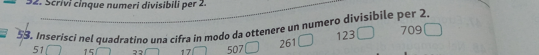 Scrivi cinque numeri divisibili per 2.
53. Inserisci nel quadratino una cifra in modo da ottenere un numero divisibile per 2.
123
709
15 261
51 507
२३
17