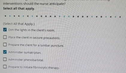 interventions should the nurse anticipate?
Select all that apply.
(Select All that Apply.)
Dim the lights in the client's room,
Place the client in seizure precautions.
Prepare the client for a lumbar puncture.
Administer sumatriptan.
Administer phenobarbital.
Prepare to initiate fibrinolytic therapy.