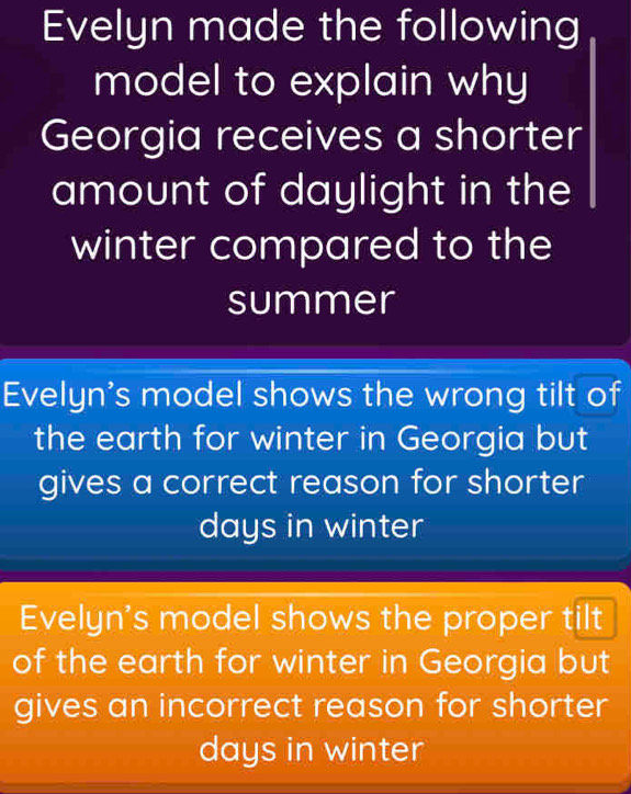 Evelyn made the following
model to explain why
Georgia receives a shorter
amount of daylight in the
winter compared to the
summer
Evelyn's model shows the wrong tilt of
the earth for winter in Georgia but
gives a correct reason for shorter
days in winter
Evelyn's model shows the proper tilt
of the earth for winter in Georgia but
gives an incorrect reason for shorter
days in winter