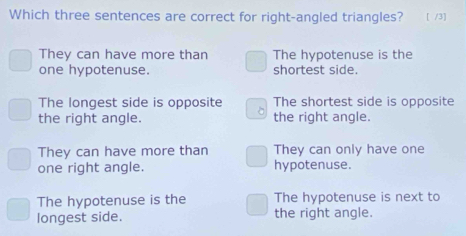 Which three sentences are correct for right-angled triangles? [ /3]
They can have more than The hypotenuse is the
one hypotenuse. shortest side.
The longest side is opposite The shortest side is opposite
the right angle. the right angle.
They can have more than They can only have one
one right angle. hypotenuse.
The hypotenuse is the The hypotenuse is next to
longest side. the right angle.