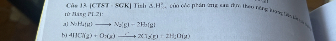 [CTST - SGK] Tính △ _rH_29endarray _29 của các phản ứng sau dựa theo năng lượng liên kế (uư d 
từ Bảng PL2): 
a) N_2H_4(g)to N_2(g)+2H_2(g)
b) 4HCl(g)+O_2(g)to 2Cl_2(g)+2H_2O(g)