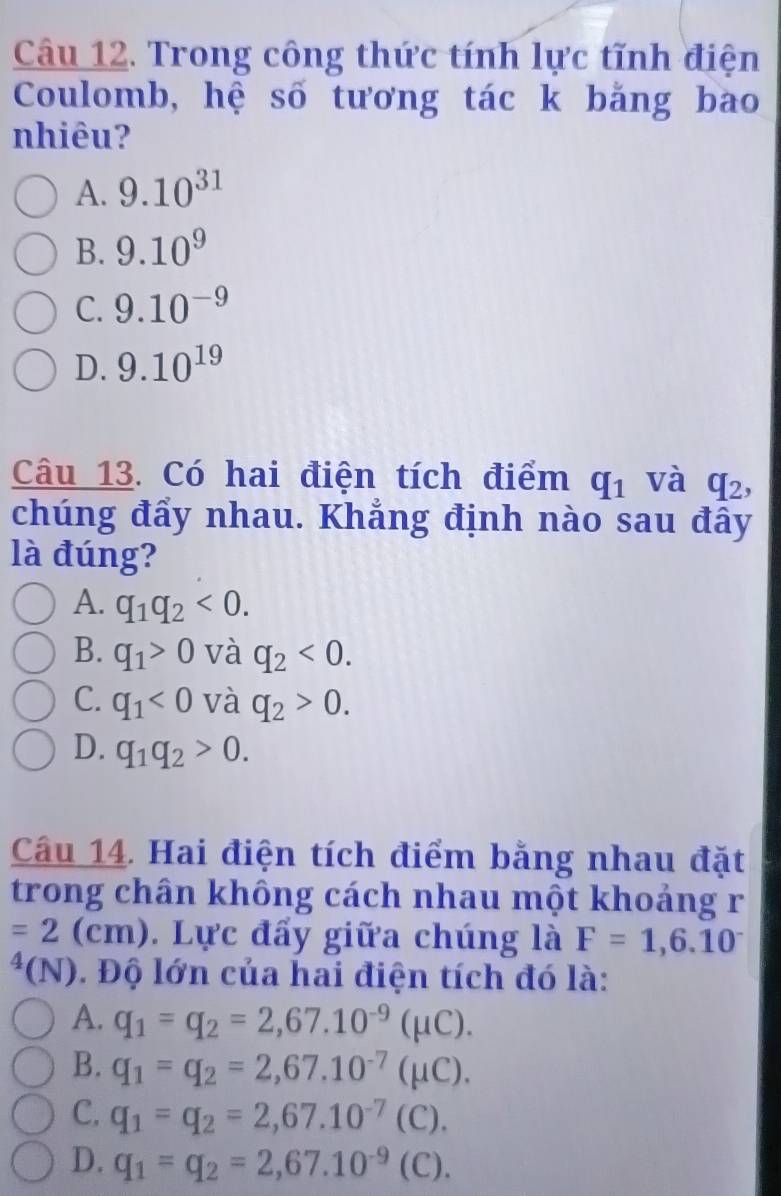 Trong công thức tính lực tĩnh điện
Coulomb, hệ số tương tác k bằng bao
nhiêu?
A. 9.10^(31)
B. 9.10^9
C. 9.10^(-9)
D. 9.10^(19)
Câu 13. Có hai điện tích điểm q_1 và q_2, 
chúng đẩy nhau. Khẳng định nào sau đây
là đúng?
A. q_1q_2<0</tex>.
B. q_1>0 và q_2<0</tex>.
C. q_1<0</tex> và q_2>0.
D. q_1q_2>0. 
Câu 14. Hai điện tích điểm bằng nhau đặt
trong chân không cách nhau một khoảng r
=2(cm). Lực đẩy giữa chúng là F=1,6.10^-
*(N). Độ lớn của hai điện tích đó là:
A. q_1=q_2=2,67.10^(-9)(mu C).
B. q_1=q_2=2,67.10^(-7)(mu C).
C. q_1=q_2=2,67.10^(-7)(C).
D. q_1=q_2=2,67.10^(-9) (C).