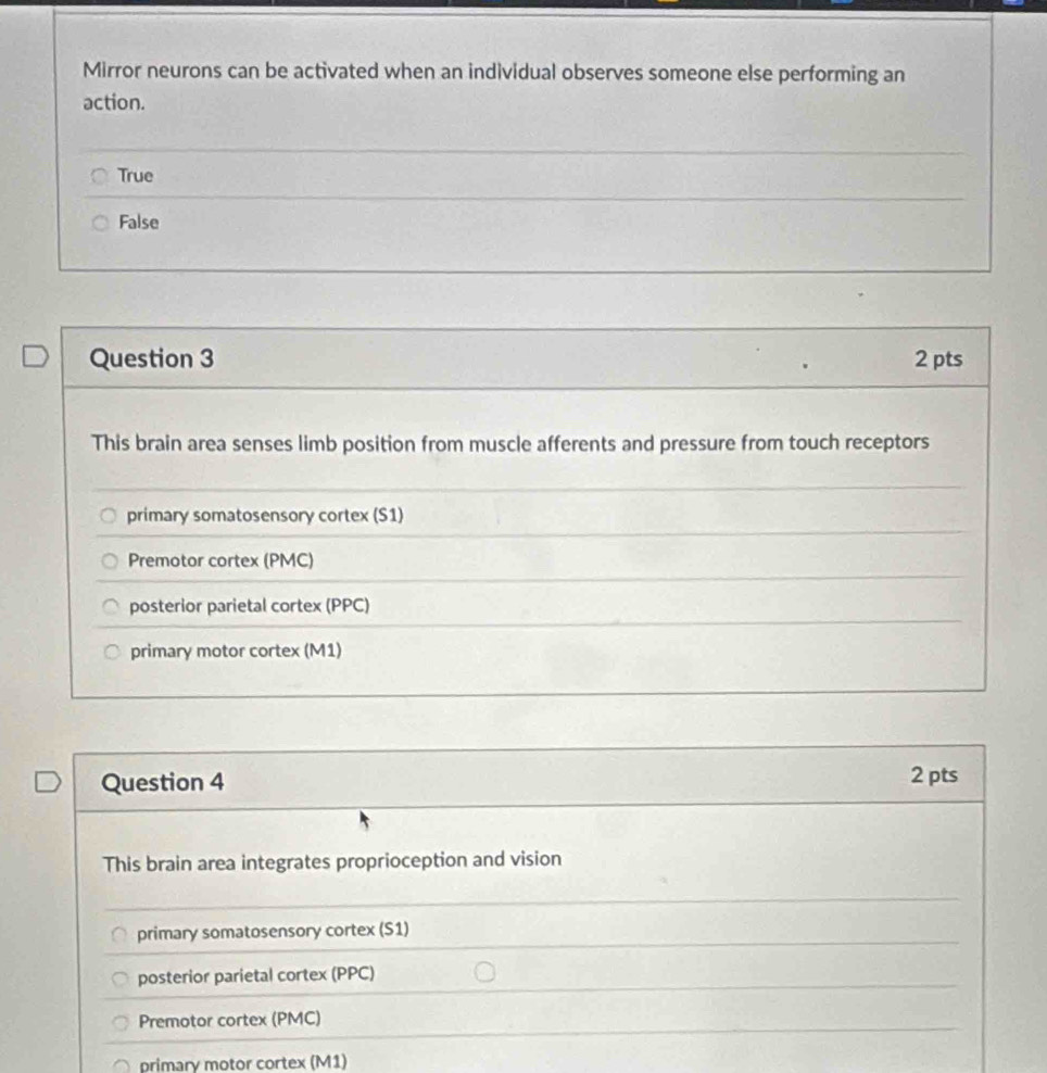 Mirror neurons can be activated when an individual observes someone else performing an
action.
True
False
Question 3 2 pts
This brain area senses limb position from muscle afferents and pressure from touch receptors
primary somatosensory cortex (S1)
Premotor cortex (PMC)
posterior parietal cortex (PPC)
primary motor cortex (M1)
Question 4 2 pts
This brain area integrates proprioception and vision
primary somatosensory cortex (S1)
posterior parietal cortex (PPC)
Premotor cortex (PMC)
primary motor cortex (M1)