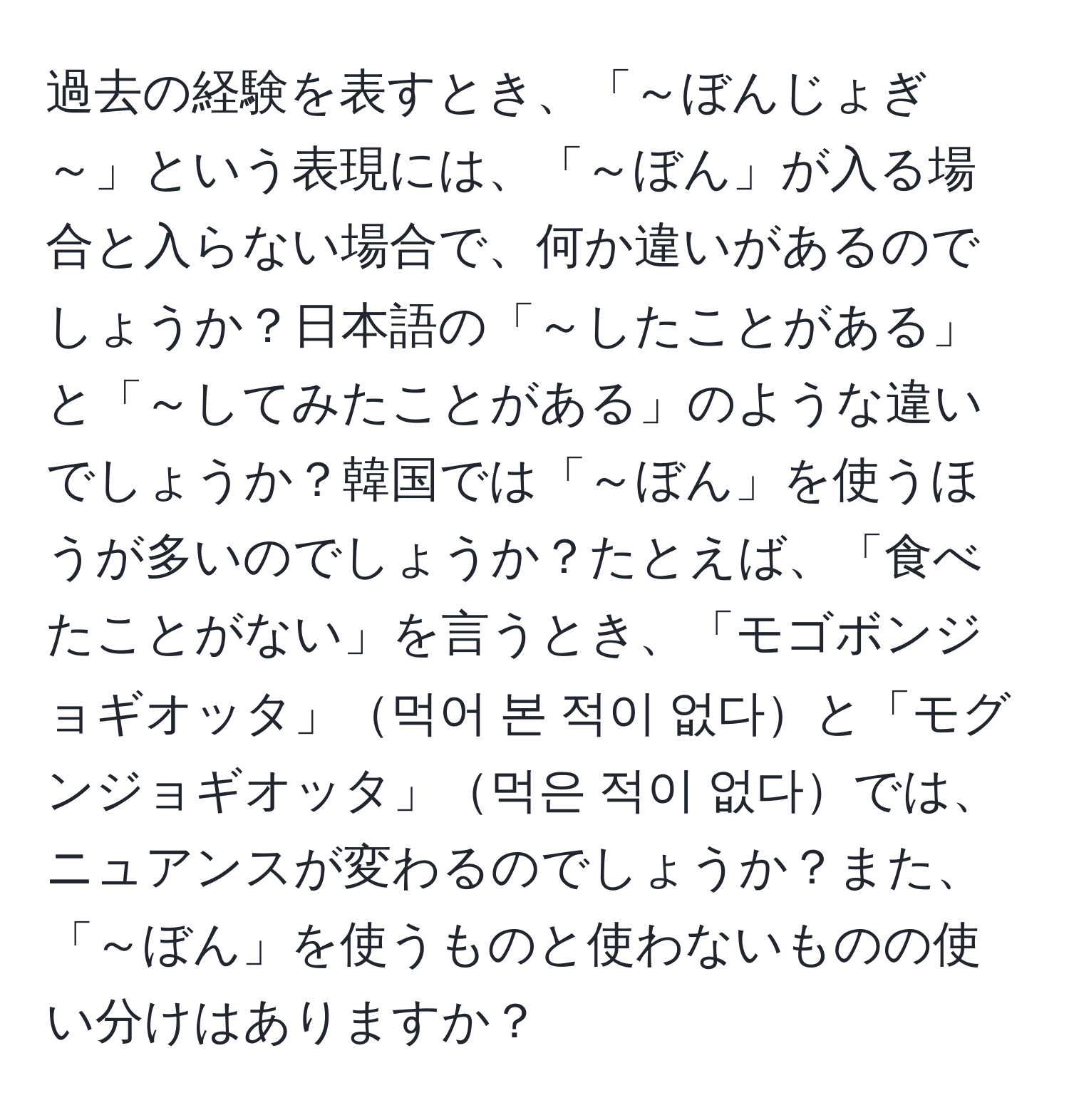 過去の経験を表すとき、「～ぼんじょぎ～」という表現には、「～ぼん」が入る場合と入らない場合で、何か違いがあるのでしょうか？日本語の「～したことがある」と「～してみたことがある」のような違いでしょうか？韓国では「～ぼん」を使うほうが多いのでしょうか？たとえば、「食べたことがない」を言うとき、「モゴボンジョギオッタ」먹어 본 적이 없다と「モグンジョギオッタ」먹은 적이 없다では、ニュアンスが変わるのでしょうか？また、「～ぼん」を使うものと使わないものの使い分けはありますか？