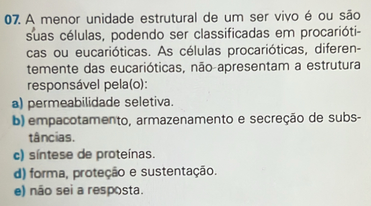 A menor unidade estrutural de um ser vivo é ou são
suas células, podendo ser classificadas em procarióti-
cas ou eucarióticas. As células procarióticas, diferen-
temente das eucarióticas, não apresentam a estrutura
responsável pela(o):
a) permeabilidade seletiva.
b) empacotamento, armazenamento e secreção de subs-
tâncias.
c) síntese de proteínas.
d) forma, proteção e sustentação.
e) não sei a resposta.