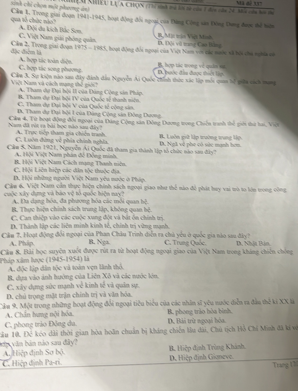 Mã đễ 337
sinh chỉ chọn một phương án)
Khệu Khiều LựA CHọN (Thi sinh trà lời từ cử 1 đến củn 24. Mỗi của hơi thủ
Câu 1. Trong giai đoạn 1941-1945, hoạt động đổi ngoại của Đứng Cộng sản Đông Dưng được thể hiện
qua tổ chức nào?
A. Đội du kích Bắc Sơn, B, Mịt trịn Việt Minh
C. Việt Nam giải phỏng quân, D. Đội vũ trang Cao Bằng.
Câu 2, Trong giai đoạn 1975 - 1985, hoạt động đổi ngoại của Việt Nam với các nước xã hội chú nghĩa có
đặc điểm là
A. hợp tác toàn diện. B hợp tắc trong m^(frac 3)c quản sự,
C. hợp tác song phương. D bước đầu được thiết lập.
Câu 3. Sự kiện nào sau đây đánh đầu Nguyễn Ái Quốc chính thức xác lập mỗi quan bd * gila cách mạng
Việt Nam và cách mạng thế giới?
A. Tham dự Đại hội II của Đảng Cộng sản Pháp.
B. Tham dự Đại hội IV của Quốc tế thanh niên.
C. Tham dự Đại hội V của Quốc tổ cộng sản.
D. Tham dự Đại hội 1 của Đảng Cộng sản Đông Dương.
Câu 4, Từ hoạt động đổi ngoại của Đảng Cộng sản Đông Dương trong Chiến tranh t x :  gi i thứ ha, Việt
Nam đã rút ra bài học nào sau đây?
A. Trực tiếp tham gia chiến tranh. B. Luôn giữ lập trường trung lập.
C. Luôn đúng sqrt(6) phía chính nghĩa. D. Ngã về phe có sức mạnh hơn.
Câu 5, Năm 1921, Nguyễn Ái Quốc đã tham gia thành lập tổ chức nào sau đây?
A, Hội Việt Nam phản để Đồng minh.
B Hội Việt Nam Cách mạng Thanh niên.
C. Hội Liên hiệp các dân tộc thuộc địa.
D. Hội những người Việt Nam yêu nước ở Pháp.
Câu 6, Việt Nam cần thực hiện chính sách ngoại giao như thwidehat ethen nào c= é phát huy vai trò to lớn trong công
cuộc xây dựng và bảo vệ tổ quốc hiện nay?
A. Đa dạng hóa, đa phương hóa các mỗi quan h_^2
B Thực hiện chính sách trung lập, không quan hxi
C. Can thiệp vào các cuộc xung đột và bất ồn chính trị.
D. Thành lập các liên minh kinh twidehat overline overline widehat e , chính trị vũng mạnh.
Câu 7. Hoạt động đổi ngoại của Phan Châu Trinh diễn ra chủ yếu ở quốc gia nào sau đây?
B. Nga.
A. Pháp.  C. Trung Quốc. D. Nhật Bản,
Câu 8. Bải học suyên xuốt được rút ra từ hoạt động ngoại giao của Việt Nam trong kháng chiến chông
Pháp xâm lược (1945-1954) là
A. độc lập dân tộc và toàn vẹn lãnh thổ,
B. dựa vào ảnh hưởng của Liên Xô và các nước lớn.
C. xây dựng sức mạnh 100 10endarray 6 kinh twidehat e và quân sự.
D. chú trọng mặt trận chính trị và yăn hóa,
Câu 9. Một trong những hoạt động đổi ngoại tiêu biểu của các nhân sĩ yêu nước diễn ra đầu thwidehat i XX là
A. Chẩn hưng nội hóa. B. phong trào hòa bình.
C. phong trào Đông du. D. Bài trừ ngoại hóa.
âu 10. Dhat hat C kéo dài thời gian hòa hoãn chuẩn bị kháng chiến lâu dài, Chú tịch Hồ Chí Minh đã kí vớ
vập văn bản nào sau đây?
A. Hiệp định Sơ bộ  B. Hiệp định Trùng Khánh.
C. Hiệp định Pa-ri.  D. Hiệp định Gioneve.
Trang 17